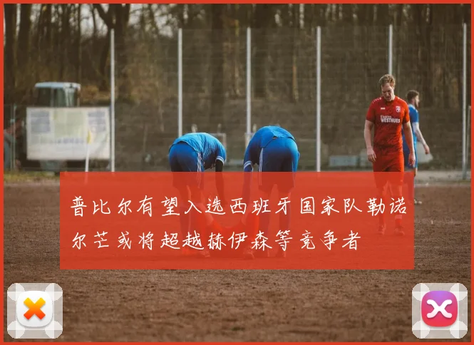普比尔有望入选西班牙国家队勒诺尔芒或将超越赫伊森等竞争者