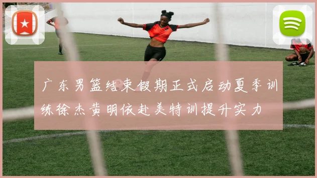 广东男篮结束假期正式启动夏季训练徐杰黄明依赴美特训提升实力