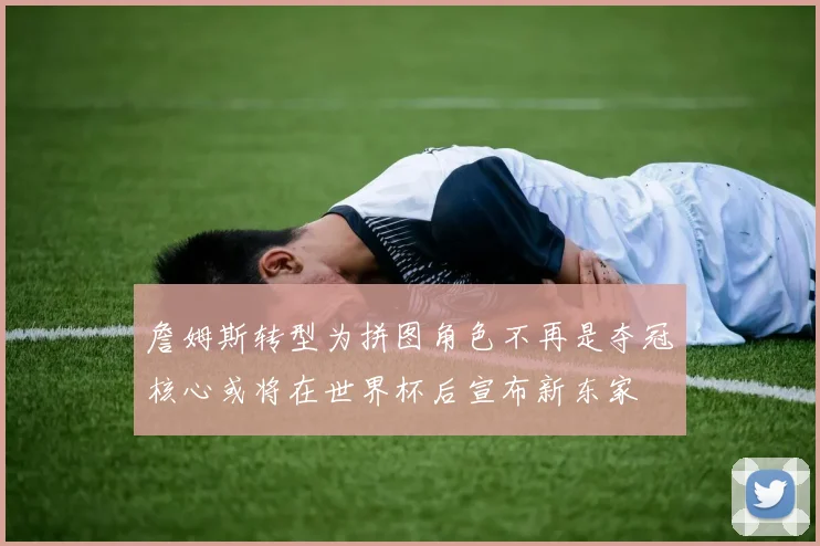 詹姆斯转型为拼图角色不再是夺冠核心或将在世界杯后宣布新东家