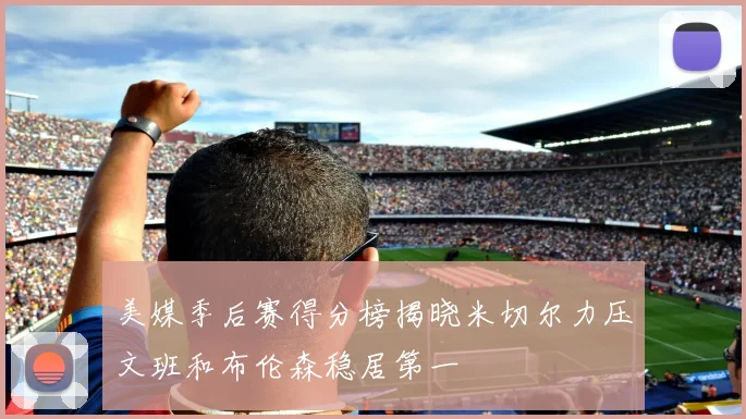 美媒季后赛得分榜揭晓米切尔力压文班和布伦森稳居第一