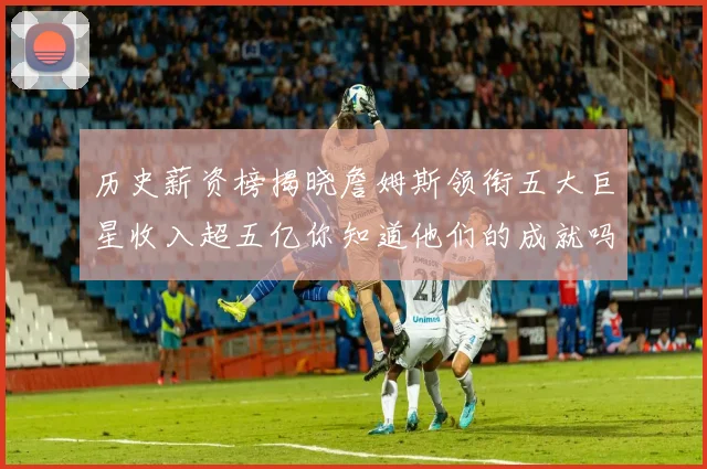 历史薪资榜揭晓詹姆斯领衔五大巨星收入超五亿你知道他们的成就吗