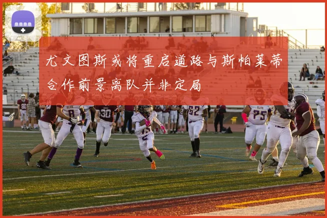 尤文图斯或将重启道路与斯帕莱蒂合作前景离队并非定局