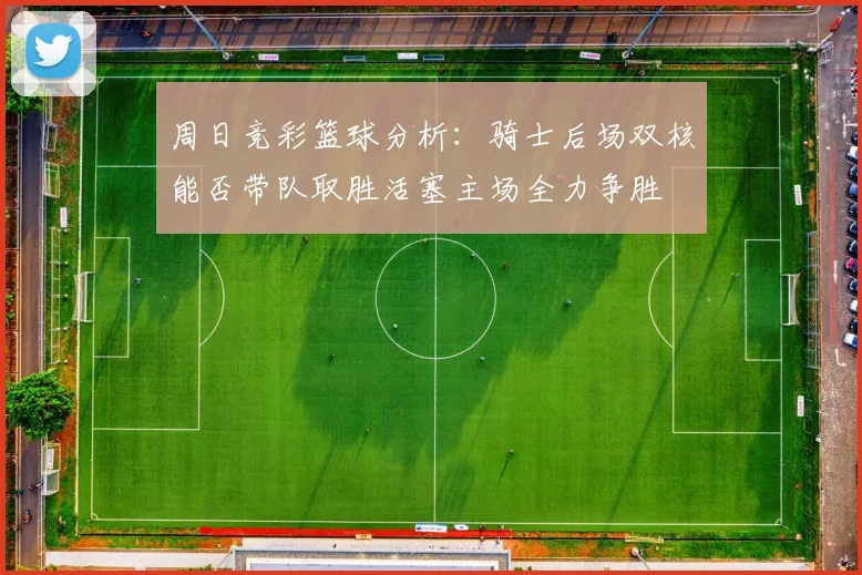 周日竞彩篮球分析：骑士后场双核能否带队取胜活塞主场全力争胜