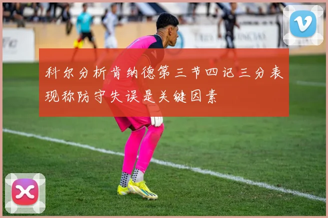 科尔分析肯纳德第三节四记三分表现称防守失误是关键因素