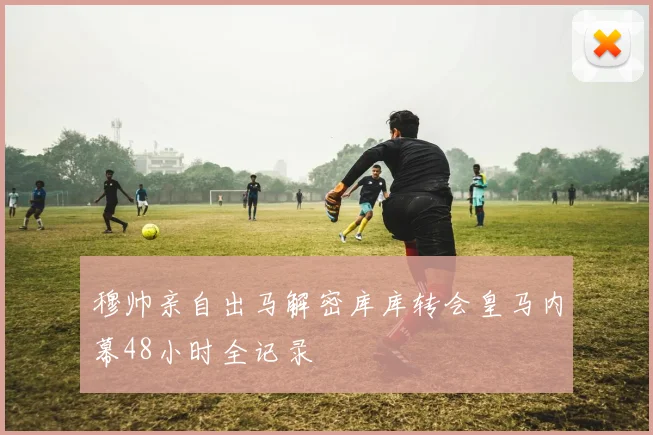 穆帅亲自出马解密库库转会皇马内幕48小时全记录