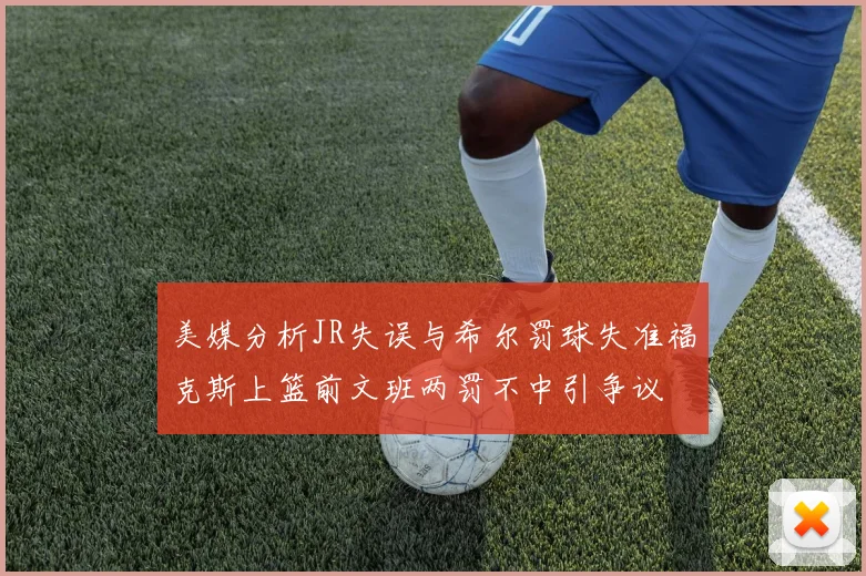 美媒分析JR失误与希尔罚球失准福克斯上篮前文班两罚不中引争议