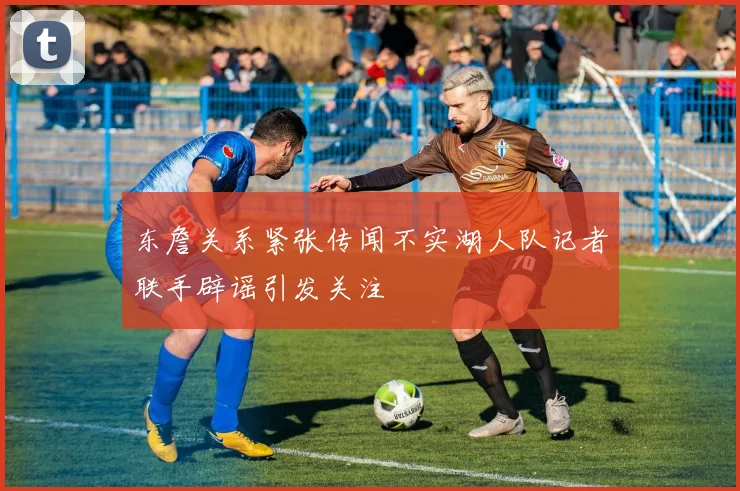 东詹关系紧张传闻不实湖人队记者联手辟谣引发关注