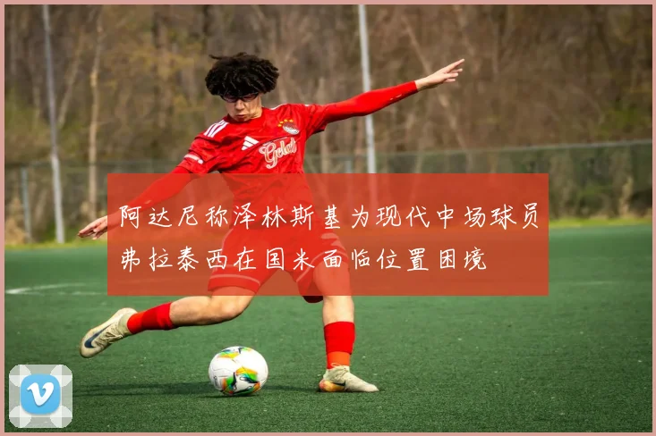 阿达尼称泽林斯基为现代中场球员弗拉泰西在国米面临位置困境