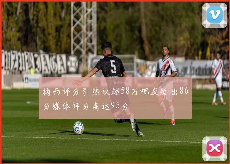 梅西评分引热议超58万吧友给出86分媒体评分高达95分