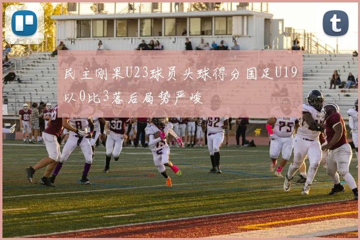 民主刚果U23球员头球得分国足U19以0比3落后局势严峻
