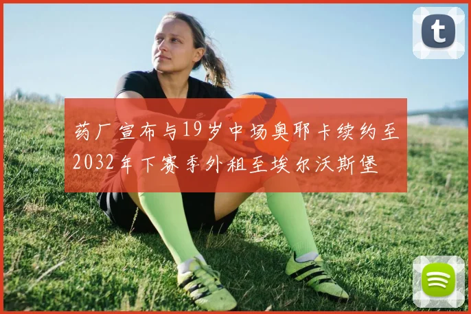 药厂宣布与19岁中场奥耶卡续约至2032年下赛季外租至埃尔沃斯堡
