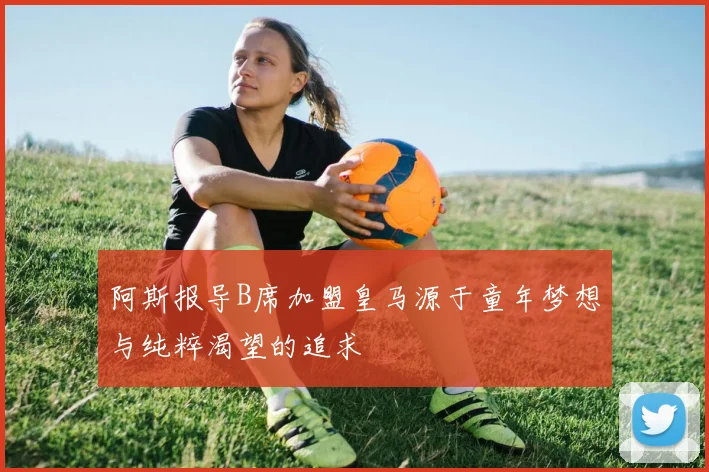 阿斯报导B席加盟皇马源于童年梦想与纯粹渴望的追求