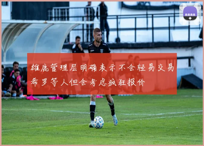 雄鹿管理层明确表示不会轻易交易希罗等人但会考虑疯狂报价