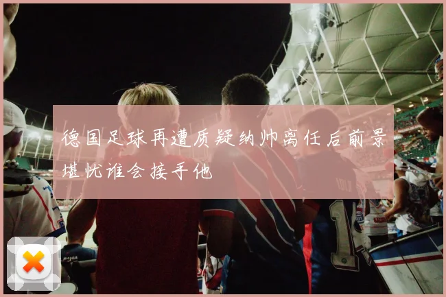 德国足球再遭质疑纳帅离任后前景堪忧谁会接手他