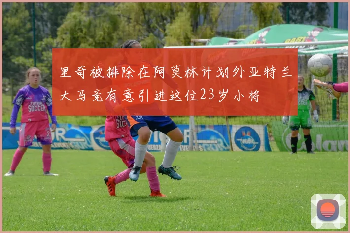 里奇被排除在阿莫林计划外亚特兰大马竞有意引进这位23岁小将