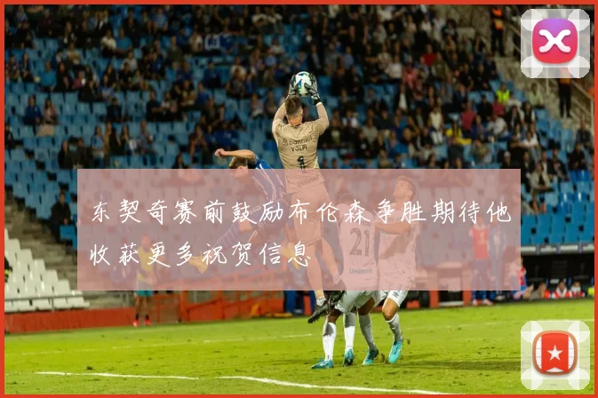 东契奇赛前鼓励布伦森争胜期待他收获更多祝贺信息