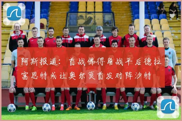 阿斯报道：首战佛得角战平后德拉富恩特或让奥尔莫首发对阵沙特