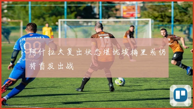 阿什拉夫复出状态堪忧埃梅里或仍将首发出战