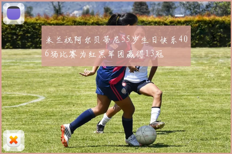 米兰祝阿尔贝蒂尼55岁生日快乐406场比赛为红黑军团赢得13冠