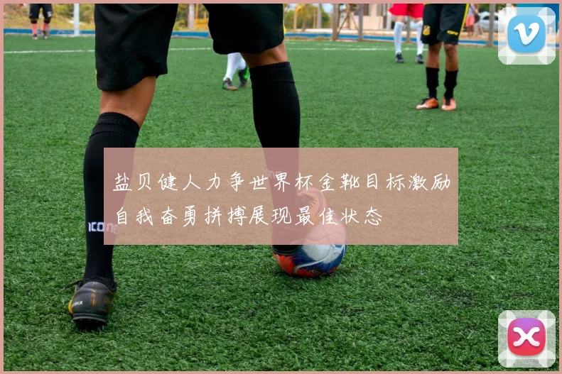 盐贝健人力争世界杯金靴目标激励自我奋勇拼搏展现最佳状态