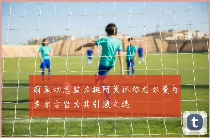 前莱切总监力挺阿莫林称尤尔曼与多尔古皆为其引援之选
