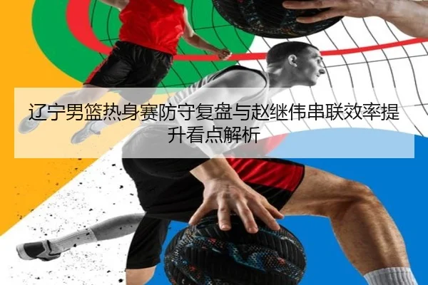 辽宁男篮热身赛防守复盘与赵继伟串联效率提升看点解析